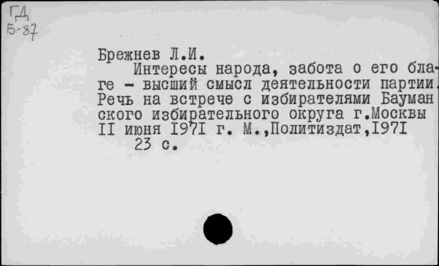 ﻿Брежнев Л.И.
Интересы народа, забота о его бла' ге - высший смысл деятельности партии Речь на встрече с избирателями Бауман ского избирательного округа г.Москвы II июня 1971 г. М.»Политиздат,1971 23 с.